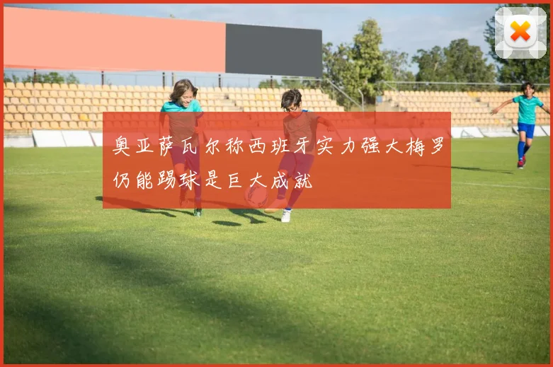奥亚萨瓦尔称西班牙实力强大梅罗仍能踢球是巨大成就