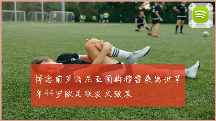 悼念前罗马尼亚国脚穆雷桑离世享年44岁欧足联发文致哀