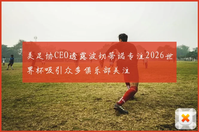 美足协CEO透露波切蒂诺专注2026世界杯吸引众多俱乐部关注