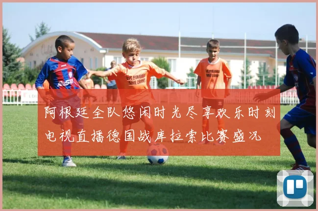 阿根廷全队悠闲时光尽享欢乐时刻电视直播德国战库拉索比赛盛况