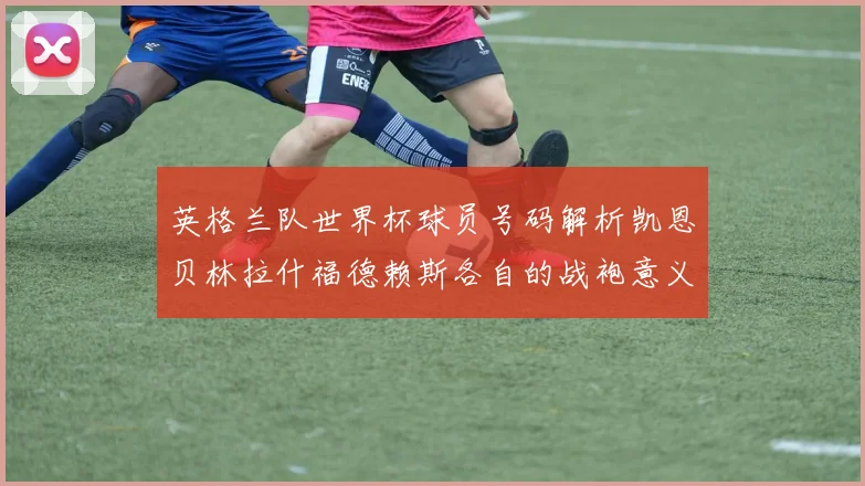 英格兰队世界杯球员号码解析凯恩贝林拉什福德赖斯各自的战袍意义