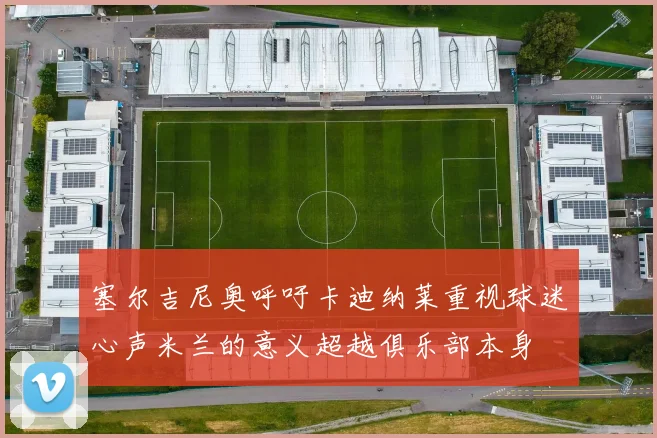 塞尔吉尼奥呼吁卡迪纳莱重视球迷心声米兰的意义超越俱乐部本身