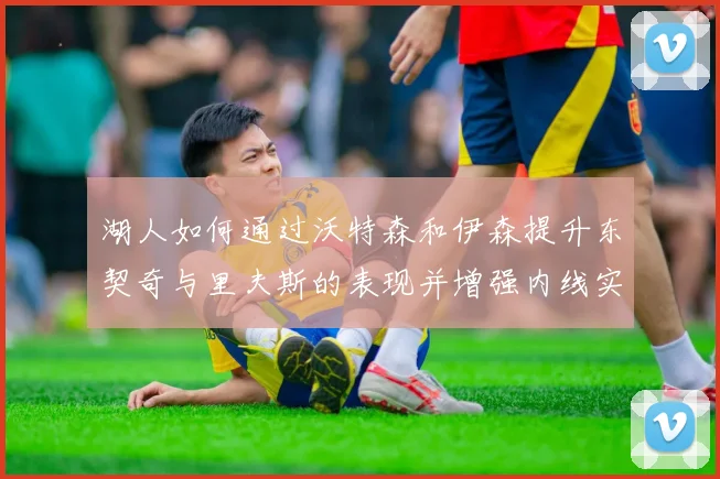 湖人如何通过沃特森和伊森提升东契奇与里夫斯的表现并增强内线实力