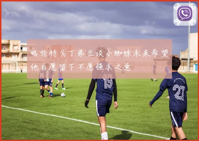 略伦特戈丁弗兰谈小蜘蛛未来希望他自愿留下不愿强求之意