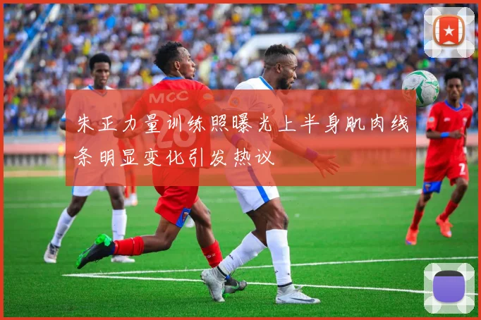 朱正力量训练照曝光上半身肌肉线条明显变化引发热议