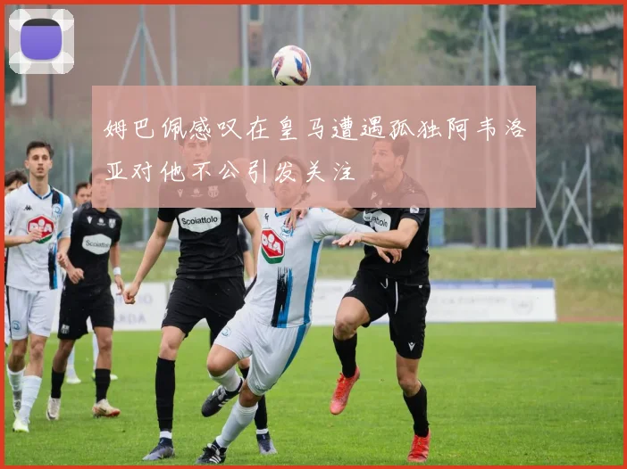姆巴佩感叹在皇马遭遇孤独阿韦洛亚对他不公引发关注