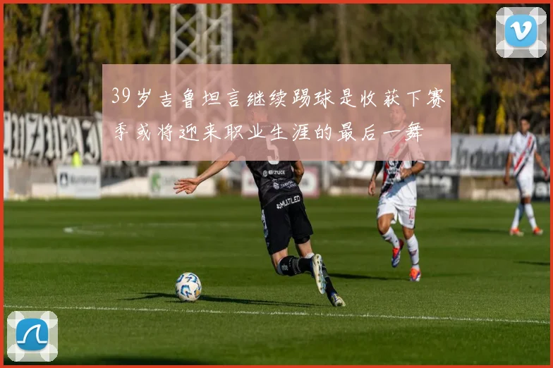 39岁吉鲁坦言继续踢球是收获下赛季或将迎来职业生涯的最后一舞