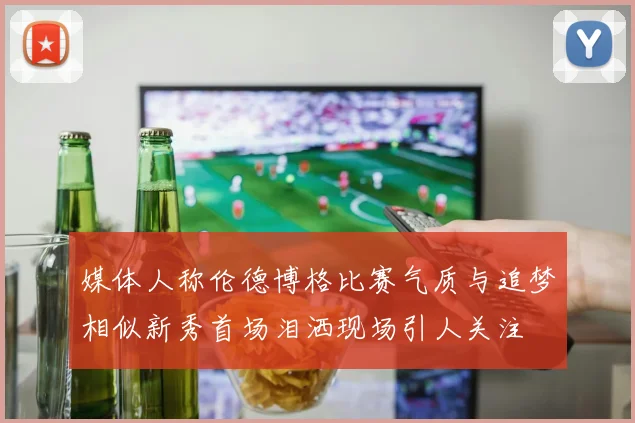 媒体人称伦德博格比赛气质与追梦相似新秀首场泪洒现场引人关注