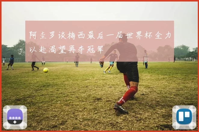阿圭罗谈梅西最后一届世界杯全力以赴渴望再夺冠军