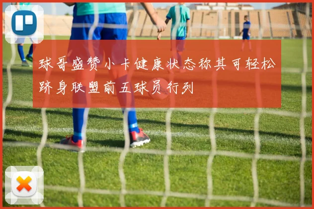 球哥盛赞小卡健康状态称其可轻松跻身联盟前五球员行列