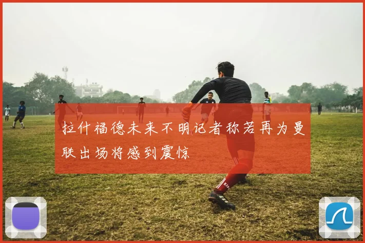 拉什福德未来不明记者称若再为曼联出场将感到震惊