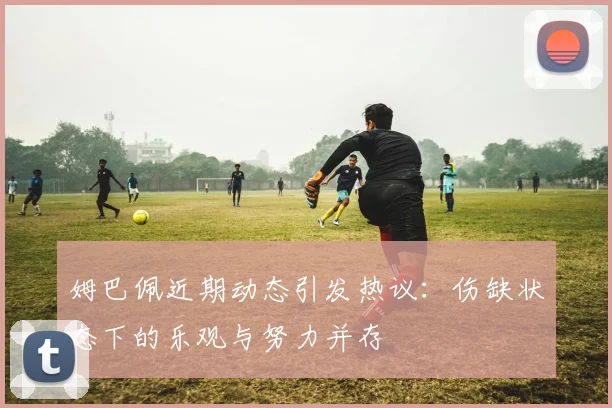姆巴佩近期动态引发热议：伤缺状态下的乐观与努力并存